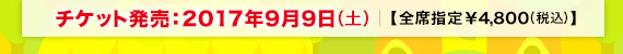 チケット発売:2017年9月9日(土)【全席指定:¥4,800(税込)】