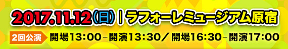 2017.11.12(日)ラフォーレミュージアム原宿|開場13:00-開演13:30/②開場16:30-開演17:00