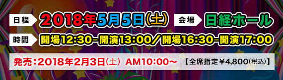 2018年5月5日(土)日経ホール|開場12:30-開演13:00/②開場16:30-開演17:00 発売:2018年2月3日(土)AM10:00〜【全席指定:¥4,800(税込)】
