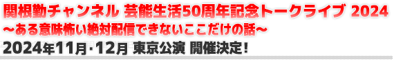 関根勤チャンネル 芸能生活50周年記念トークライブ 2024
～ある意味怖い絶対配信できないここだけの話～